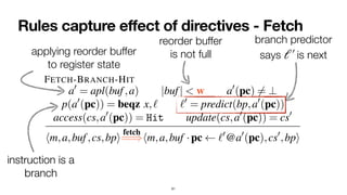 Rules capture effect of directives - Fetch
61
nents
reted
s) 2
ad-
miss
state
that
ocks
ction
edic-
been
ictor
For each directive, i.e., fetch,execute i, and retire, we
sketch below the rules that govern the definition of the
auxiliary relations
fetch
=
=
),
execute i
=
=
=
=
=
), and
retire
=
=
=
).
1) Fetch: Instructions are fetched in-order. Here we present
selected rules modeling instruction fetch:
FETCH-BRANCH-HIT
a0
= apl(buf,a) |buf| < w a0
(pc) 6= ?
p(a0
(pc)) = beqz x,` `0
= predict(bp,a0
(pc))
access(cs,a0
(pc)) = Hit update(cs,a0
(pc)) = cs0
hm,a,buf,cs,bpi
fetch
=
=
)hm,a,buf ·pc `0
@a0
(pc),cs0
,bpi
FETCH-MISS
|buf| < w a0
= apl(buf,a) a0
(pc) 6= ?
access(cs,a0
(pc)) = Miss update(cs,a0
(pc)) = cs0
instruction is a
 
branch
instruction is a
 
branch
applying reorder buffer
 
to register state
reorder buffer
 
is not full
branch predictor
 
says is next
ℓ′
￼
 