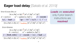 Eager load delay [Sakalis et al. 2019]
63
hm,a,buf,cs,bpi=
)hm ,a ,buf ,cs ,bp i
d = next(sc) sc0
= update(sc,buf0
#)
d 2 {fetch,retire}_(d = execute i^buf|i 6= load x,e)
hm,a,buf,cs,bp,sci)loadDelayhm0
,a0
,buf0
,cs0
,bp0
,sc0
i
STEP-EAGER-DELAY
hm,a,buf,cs,bpi
d
=
)hm0
,a0
,buf0
,cs0
,bp0
i
d = next(sc) sc0
= update(sc,buf0
#) d = execute i
buf|i = load x,e 8pc `@`0
2 buf[0..i 1]. `0
= e
hm,a,buf,cs,bp,sci)loadDelayhm0
,a0
,buf0
,cs0
,bp0
,sc0
i
and to selectively delay instruction
tion. While these proposals slight
are labelled and on the effects of
the same building blocks and pro
For this reason, we start by
the Speculative Taint Tracking (S
Data Access (NDA) [4] counterm
a general extension to the hardwa
for supporting taint-tracking schem
izing a countermeasure inspired
security guarantees, and we conc
Loads are executed
only if prior branch
instructions are
resolved
sure. This countermeasure consists in delaying loads until all
sources of mis-speculation have been resolved. We remark that
the hardware semantics of Section V supports speculation only
over branch instructions. Therefore, we model the loadDelay
countermeasure by preventing loads whenever there are pre-
ceding, unresolved branch instructions in the reorder buffer.
Using the terminology of [3], loads are delayed as long as
they are under a so-called control-shadow.
We formalize the loadDelay countermeasure by modifying
the STEP rule of the hardware semantics as follows (changes
are highlighted in blue):
STEP-OTHERS
hm,a,buf,cs,bpi
d
=
)hm0
,a0
,buf0
,cs0
,bp0
i
d = next(sc) sc0
= update(sc,buf0
#)
d 2 {fetch,retire}_(d = execute i^buf|i 6= load x,e)
hm,a,buf,cs,bp,sci)loadDelayhm0
,a0
,buf0
,cs0
,bp0
,sc0
i
STEP-EAGER-DELAY
cution, and in addition, the progr
speculative execution. This new
countermeasure, leading to Theor
Theorem 3. {
|·|
}loadDelay ` J·Kseq
ct-p
As the control flow during spe
depend upon data previously lo
security of the countermeasure can
Theorem 4. {
|·|
}loadDelay ` J·K
seq
arc
C. tt: Taint tracking of speculativ
Recent work [4], [5] propose to
and to selectively delay instruction
tion. While these proposals slight
are labelled and on the effects of
the same building blocks and pro
For this reason, we start by
the Speculative Taint Tracking (S
 