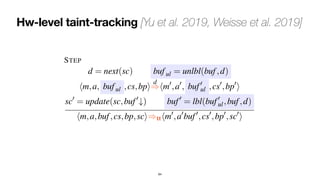 Hw-level taint-tracking [Yu et al. 2019, Weisse et al. 2019]
64
modeled by d).
We describe later how these functions can be instantiated to
model STT and NDA.
We formalize the tt countermeasure by modifying the STEP
rule as follows (changes are highlighted in blue):
STEP
d = next(sc) buful = unlbl(buf,d)
hm,a, buful ,cs,bpi
d
=
)hm0
,a0
, buf0
ul ,cs0
,bp0
i
sc0
= update(sc,buf0
#) buf0
= lbl(buf0
ul,buf,d)
hm,a,buf,cs,bp,sci)tthm0
,a0
buf0
,cs0
,bp0
,sc0
i
The rule differs from the standard STEP rule in three ways:
• Entries in the reorder buffer are labelled.
• Before activating a step in the pipeline, i.e., before apply-
ing one step of
d
=
), we use the unlabeling function to derive an
a transmit
execute no
• The la
fies how ne
labels are u
– Newly f
there is no
they are la
assignment
unsafe dat
labelled as
All other n
– Whenev
labels are p
– When w
eliminating
 