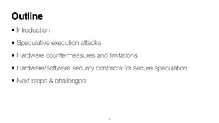 Outline
• Introduction


• Speculative execution attacks


• Hardware countermeasures and limitations


• Hardware/software security contracts for secure speculation


• Next steps & challenges
3
 