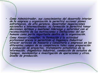 Como Administrador, sus conocimientos del desarrollo interior de la empresa u organización le permitirá accionar planes estratégicos, de alta gerencia, desarrollar negociaciones nacionales e internacionales: su formación le permitirá tomar decisiones óptimas y mantener liderazgo y autoridad con el reconocimiento de las motivaciones y limitaciones del ser humano como parte importante dentro de la organización.  Como Asesor-Consultor, la formación y la actividad profesional previa le permitirán al Ingeniero Industrial ofrecer servicios de Asesoría y Consultoría a empresas en los diferentes campos de su competencia tales como preparación y evaluación de proyectos, tratamiento estadístico de la información, diagnóstico industrial, conducción de estudios de tiempos, movimientos e investigación de operaciones y otros. Diseño de producción.  