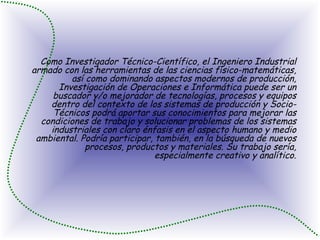 Como Investigador Técnico-Científico, el Ingeniero Industrial armado con las herramientas de las ciencias físico-matemáticas, así como dominando aspectos modernos de producción, Investigación de Operaciones e Informática puede ser un buscador y/o mejorador de tecnologías, procesos y equipos dentro del contexto de los sistemas de producción y Socio-Técnicos podrá aportar sus conocimientos para mejorar las condiciones de trabajo y solucionar problemas de los sistemas industriales con claro énfasis en el aspecto humano y medio ambiental. Podría participar, también, en la búsqueda de nuevos procesos, productos y materiales. Su trabajo sería, especialmente creativo y analítico. 