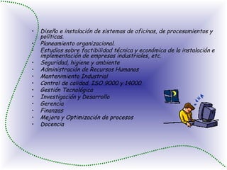 Diseño e instalación de sistemas de oficinas, de procesamientos y políticas.  Planeamiento organizacional.  Estudios sobre factibilidad técnica y económica de la instalación e implementación de empresas industriales, etc.  Seguridad, higiene y ambiente  Administración de Recursos Humanos  Mantenimiento Industrial  Control de calidad. ISO 9000 y 14000  Gestión Tecnológica  Investigación y Desarrollo  Gerencia  Finanzas  Mejora y Optimización de procesos  Docencia  