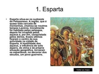 1. Esparta Esparta situa-se no sudoeste do Peloponeso. A região, que é quase toda cercada de montanhas, chamou-se noutros tempos Lacónia. Inicialmente foi habitada pelos pelasgos, depois foi invadida pelos aqueus e, por fim, conquistada pelos dórios. Esses últimos fixaram o centro da sua actividade na cidade de Esparta. A hostilidade dos aqueus, a influência do solo áspero, do clima e da própria situação geográfica, tornaram os espartanos, no decorrer dos séculos, um povo guerreiro .  Voltar ao mapa 