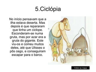 5.Ciclópia No início pensavam que a ilha estava deserta. Mas depois é que repararam que tinha um ciclope. Esconderam-se numa  gruta, mas por azar era a gruta do gigante. Este viu-os e comeu muitos deles, até que Ulisses o pôs cego, e conseguiram escapar para o barco.  Voltar ao mapa 