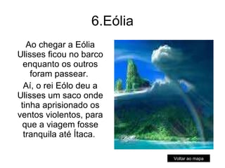 6.Eólia Ao chegar a Eólia Ulisses ficou no barco enquanto os outros foram passear.  Aí, o rei Eólo deu a Ulisses um saco onde tinha aprisionado os ventos violentos, para que a viagem fosse tranquila até Ítaca.  Voltar ao mapa 