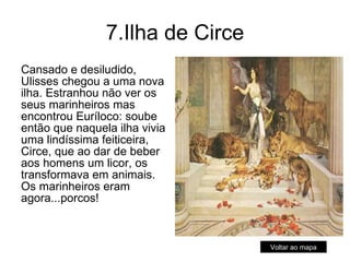 7.Ilha de Circe Cansado e desiludido, Ulisses chegou a uma nova ilha. Estranhou não ver os seus marinheiros mas encontrou Euríloco: soube então que naquela ilha vivia uma lindíssima feiticeira, Circe, que ao dar de beber aos homens um licor, os transformava em animais. Os marinheiros eram agora...porcos!  Voltar ao mapa 