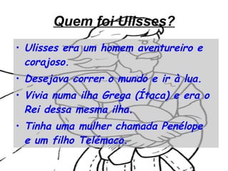 Quem foi Ulisses? Ulisses era um homem aventureiro e corajoso. Desejava correr o mundo e ir à lua. Vivia numa ilha Grega (Ítaca) e era o Rei dessa mesma ilha. Tinha uma mulher chamada Penélope  e um filho Telémaco.   