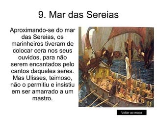 9. Mar das Sereias Aproximando-se do mar das Sereias, os marinheiros tiveram de colocar cera nos seus ouvidos, para não serem encantados pelo cantos daqueles seres. Mas Ulisses, teimoso, não o permitiu e insistiu em ser amarrado a um mastro. Voltar ao mapa 