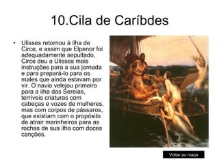 10.Cila de Caríbdes Ulisses retornou à ilha de Circe, e assim que Elpenor foi adequadamente sepultado, Circe deu a Ulisses mais instruções para a sua jornada e para prepará-lo para os males que ainda estavam por vir. O navio velejou primeiro para a ilha das Sereias, terríveis criaturas com cabeças e vozes de mulheres, mas com corpos de pássaros, que existiam com o propósito de atrair marinheiros para as rochas de sua ilha com doces canções.  Voltar ao mapa 