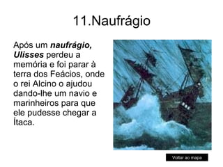 11.Naufrágio Após um  naufrágio, Ulisses  perdeu a memória e foi parar à terra dos Feácios, onde o rei Alcino o ajudou dando-lhe um navio e marinheiros para que ele pudesse chegar a Ítaca.  Voltar ao mapa 