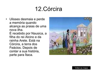 12.Córcira Ulisses desmaia e perde a memória quando alcança as praias de uma nova ilha. É recebido por Nausica, a filha do rei Alcino e da rainha Arete. Está na Córcira, a terra dos Feácios. Depois de contar a sua história, parte para Ítaca. Voltar ao mapa 