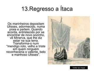 13.Regresso a Ítaca Os marinheiros depositam Ulisses, adormecido, numa praia e partem. Quando acorda, entristecido por se encontrar de novo sozinho, vê Minerva, que lhe diz estar na sua terra. Transforma-o num "mendigo roto, velho e triste em quem ninguém reconheceria o valente, belo e manhoso Ulisses". Voltar ao mapa 