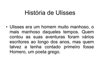 Ulisses era um homem muito manhoso, o mais manhoso daqueles tempos. Quem contou as suas aventuras foram vários escritores ao longo dos anos, mas quem talvez a tenha contado primeiro fosse Homero, um poeta grego.  História de Ulisses 