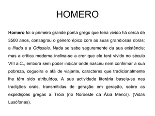 HOMERO Homero  foi o primeiro grande poeta grego que teria vivido há cerca de 3500 anos, consagrou o género épico com as suas grandiosas obras: a  Ilíada  e a  Odisseia . Nada se sabe seguramente da sua existência; mas a crítica moderna inclina-se a crer que ele terá vivido no século VIII a.C., embora sem poder indicar onde nasceu nem confirmar a sua pobreza, cegueira e afã de viajante, caracteres que tradicionalmente lhe têm sido atribuídos. A sua actividade literária baseia-se nas tradições orais, transmitidas de geração em geração, sobre as expedições gregas a Tróia (no Noroeste da Ásia Menor). (Vidas Lusófonas).  
