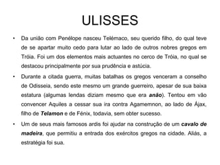 ULISSES Da união com Penélope nasceu Telémaco, seu querido filho, do qual teve de se apartar muito cedo para lutar ao lado de outros nobres gregos em Tróia. Foi um dos elementos mais actuantes no cerco de Tróia, no qual se destacou principalmente por sua prudência e astúcia. Durante a citada guerra, muitas batalhas os gregos venceram a conselho de Odisseia, sendo este mesmo um grande guerreiro, apesar de sua baixa estatura (algumas lendas diziam mesmo que era  anão ). Tentou em vão convencer Aquiles a cessar sua ira contra Agamemnon, ao lado de Ájax, filho de  Telamon  e de Fénix, todavia, sem obter sucesso. Um de seus mais famosos ardis foi ajudar na construção de um  cavalo de madeira , que permitiu a entrada dos exércitos gregos na cidade. Aliás, a estratégia foi sua. 