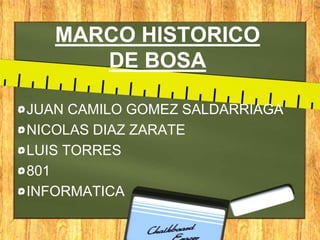 MARCO HISTORICO
      DE BOSA

JUAN CAMILO GOMEZ SALDARRIAGA
NICOLAS DIAZ ZARATE
LUIS TORRES
801
INFORMATICA
 