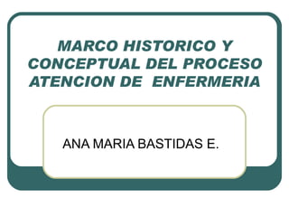 MARCO HISTORICO Y CONCEPTUAL DEL PROCESO ATENCION DE  ENFERMERIA ANA MARIA BASTIDAS E. 