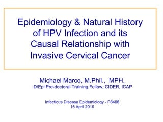Epidemiology & Natural History       of HPV Infection and its            Causal Relationship with        Invasive Cervical Cancer Michael Marco, M.Phil.,  MPH,  ID/Epi Pre-doctoral Training Fellow, CIDER, ICAP Infectious Disease Epidemiology - P8406 15 April 2010 