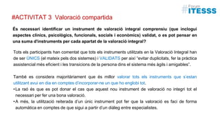 És necessari identificar un instrument de valoració integral comprensiu (que inclogui
aspectes clínics, psicològics, funcionals, socials i econòmics) validat, o es pot pensar en
una suma d'instruments per cada apartat de la valoració integral?
Valoració compartida
Tots els participants han comentat que tots els instruments utilitzats en la Valoració Integral han
de ser ÚNICS (el mateix pels dos sistemes) i VALIDATS per així “evitar duplicitats, fer la pràctica
assistencial més eficient i les transicions de la persona dins el sistema més àgils i amigables”.
També es considera majoritàriament que és millor valorar tots els instruments que s’estan
utilitzant avui en dia en comptes d’incorporar-ne un que ho englobi tot.
•La raó és que es pot donar el cas que aquest nou instrument de valoració no integri tot el
necessari per fer una bona valoració.
•A més, la utilització reiterada d’un únic instrument pot fer que la valoració es faci de forma
automàtica en comptes de que sigui a partir d’un diàleg entre especialistes.
#ACTIVITAT 3
 