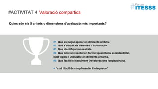 Quins són els 5 criteris o dimensions d’avaluació més importants?
#1 Que es pugui aplicar en diferents àmbits.
#2 Que s'adapti als sistemes d’informació.
#3 Que identifiqui necessitats.
#4 Que doni un resultat en format quantitatiu estandarditzat,
intel·ligible i utilitzable en diferents entorns.
#5 Que faciliti el seguiment (revaloracions longitudinals).
+ “curt i fàcil de complimentar i interpretar”
Valoració compartida#ACTIVITAT 4
 