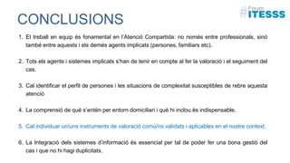 CONCLUSIONS
1. El treball en equip és fonamental en l’Atenció Compartida: no només entre professionals, sinó
també entre aquests i els demés agents implicats (persones, familiars etc).
2. Tots els agents i sistemes implicats s’han de tenir en compte al fer la valoració i el seguiment del
cas.
3. Cal identificar el perfil de persones i les situacions de complexitat susceptibles de rebre aquesta
atenció
4. La comprensió de què s’entén per entorn domiciliari i què hi inclou és indispensable.
5. Cal individuar un/uns instruments de valoració comú/ns validats i aplicables en el nostre context.
6. La Integració dels sistemes d’informació és essencial per tal de poder fer una bona gestió del
cas i que no hi hagi duplicitats.
 