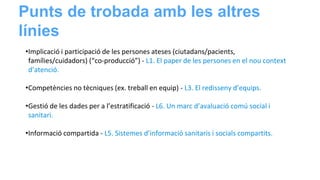 •Implicació i participació de les persones ateses (ciutadans/pacients,
famílies/cuidadors) (“co-producció”) - L1. El paper de les persones en el nou context
d’atenció.
•Competències no tècniques (ex. treball en equip) - L3. El redisseny d’equips.
•Gestió de les dades per a l’estratificació - L6. Un marc d’avaluació comú social i
sanitari.
•Informació compartida - L5. Sistemes d’informació sanitaris i socials compartits.
Punts de trobada amb les altres
línies
 