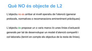 L’objectiu no es arribar al nivell operatiu de l’atenció (generar
protocols, normatives o recomanacions eminentment pràctiques)
L’objectiu és proposar un o varis marcs i/o unes línies d’actuació
generals per tal de desenvolupar un model d’atenció compartit i
col·laboratiu (tenint en compte els objectius de la resta de línies).
Què NO és objecte de L2
 