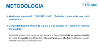METODOLOGIA
 Workshop presencial 17/03/2015: L’AC: “Treballant junts amb una visió
comunitària”.
 Comunitat d’Opinió Online de la Línia 2 a 30 experts en l’ àmbit de l’ Atenció
Compartida.
Durant els següents dos mesos es van llançar a la Comunitat un total de quatre activitats,
en forma d’enquesta (quantitatives) o mitjançant preguntes obertes (qualitatives), buscant
fomentar la discussió entre els usuaris.
 