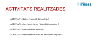 ACTIVITATS REALITZADES
-ACTIVITAT 1: Què és l’ Atenció Compartida ?
-ACTIVITAT 2: Com hauria de ser l’ Atenció Compartida ?
-ACTIVITAT 3: Instruments de Valoració.
-ACTIVITAT 4: Instruments i Criteris de Valoració Compartida.
 