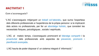 #ACTIVITAT 1
Com s’aconsegueix?
“L’AC s’aconsegueix mitjançant un treball col·laboratiu, que suma l’expertesa
dels diferents professionals a l’experiència de la pròpia persona i a la implicació
dels actors no professionals, per fer un abordatge holístic, que consideri les
necessitats físiques, psicològiques , socials i espirituals.
L’AC, al mateix temps, s’aconsegueix promovent el lideratge compartit i la
proactivitat dels professionals amb aspectes de prevenció, promoció i
planificació avançada.
L’AC hauria de poder disposar d’ un sistema integrat d’ informació.”
 