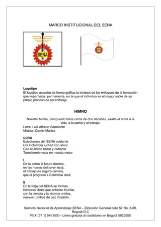 MARCO INSTITUCIONAL DEL SENA




Logotipo
El logotipo muestra de forma gráfica la síntesis de los enfoques de la formación
que impartimos: permanente, en la que el individuo es el responsable de su
propio proceso de aprendizaje.


                                   HIMNO

  Nuestro himno, compuesto hace cerca de dos décadas, exalta el amor a la
                          vida, a la patria y al trabajo.
Letra: Luis Alfredo Sarmiento
Música: Daniel Marlez

CORO
Estudiantes del SENA adelante
Por Colombia luchad con amor
Con el ánimo noble y radiante
Transformémosla en mundo mejor

I
De la patria el futuro destino,
en las manos del joven está,
el trabajo es seguro camino,
que el progreso a Colombia dará.

II
En la forja del SENA se forman,
hombres libres que anhelan triunfar,
con la ciencia y la técnica unidas,
nuevos rumbos de paz trazarán.


Servicio Nacional de Aprendizaje SENA – Dirección General calle 57 No. 8-69.
                                 Bogotá D.C
    PBX (57 1) 5461500 - Línea gratuita al ciudadano en Bogotá 5925555
 