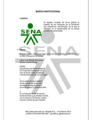 MARCO INSTITUCIONAL


    Logotipo:

                                    El logotipo muestra de forma gráfica la
                                    síntesis de los enfoques de la formación
                                    que impartimos: permanente, en la que el
                                    individuo es el responsable de su propio
                                    proceso de aprendizaje.




   Himno

    Nuestro himno, compuesto hace cerca de dos décadas, exalta el amor a
    la vida, a la patria y al trabajo.

    Letra: Luis Alfredo Sarmiento
    Música: Daniel Marlez

    CORO
    Estudiantes del SENA adelante
    Por Colombia luchad con amor
    Con el ánimo noble y radiante
    Transformémosla en mundo mejor.

    I
    De la patria el futuro destino,
    en las manos del joven está,
    el trabajo es seguro camino,
    que el progreso a Colombia dará.

    II
    En la forja del SENA se forman,
    hombres libres que anhelan triunfar,
    con la ciencia y la técnica unidas,
    nuevos rumbos de paz trazarán.




            http://www.sena.edu.co/ -Bogotá D.C., 1 de febrero 2013
            LAURA CATALINA MOLINA - laurisktica_@hotmail.com
 