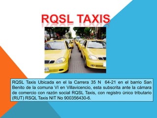 RQSL Taxis Ubicada en el la Carrera 35 N 64-21 en el barrio San
Benito de la comuna VI en Villavicencio, esta subscrita ante la cámara
de comercio con razón social RQSL Taxis, con registro único tributario
(RUT) RSQL Taxis NIT No 900356430-6.
 