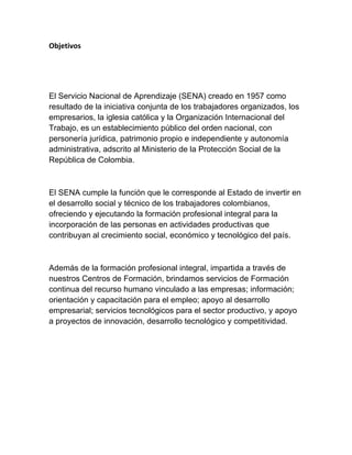 Objetivos 
 
El Servicio Nacional de Aprendizaje (SENA) creado en 1957 como
resultado de la iniciativa conjunta de los trabajadores organizados, los
empresarios, la iglesia católica y la Organización Internacional del
Trabajo, es un establecimiento público del orden nacional, con
personería jurídica, patrimonio propio e independiente y autonomía
administrativa, adscrito al Ministerio de la Protección Social de la
República de Colombia.
El SENA cumple la función que le corresponde al Estado de invertir en
el desarrollo social y técnico de los trabajadores colombianos,
ofreciendo y ejecutando la formación profesional integral para la
incorporación de las personas en actividades productivas que
contribuyan al crecimiento social, económico y tecnológico del país.
Además de la formación profesional integral, impartida a través de
nuestros Centros de Formación, brindamos servicios de Formación
continua del recurso humano vinculado a las empresas; información;
orientación y capacitación para el empleo; apoyo al desarrollo
empresarial; servicios tecnológicos para el sector productivo, y apoyo
a proyectos de innovación, desarrollo tecnológico y competitividad.
 
 
 
 
 
 