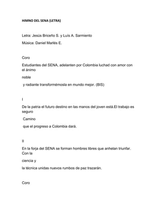HIMNO DEL SENA (LETRA) 
Letra: Jesús Briceño S. y Luís A. Sarmiento
Música: Daniel Marlés E.
Coro
Estudiantes del SENA, adelanten por Colombia luchad con amor con
el ánimo
noble
y radiante transformémosla en mundo mejor. (BIS)
I
De la patria el futuro destino en las manos del joven está.El trabajo es
seguro
Camino
que el progreso a Colombia dará.
II
En la forja del SENA se forman hombres libres que anhelan triunfar.
Con la
ciencia y
la técnica unidas nuevos rumbos de paz trazarán.
Coro
 