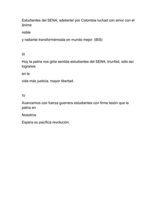 Estudiantes del SENA, adelante! por Colombia luchad con amor con el
ánimo
noble
y radiante transformémosla en mundo mejor. (BIS)
III
Hoy la patria nos grita sentida estudiantes del SENA, triunfad, sólo así
lograreis
en la
vida más justicia, mayor libertad.
IV
Avancemos con fuerza guerrera estudiantes con firme tesón que la
patria en
Nosotros
Espera su pacífica revolución.
 