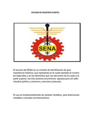                                      ESCUDO DE NUESTRO PLANTEL 
          
                                                                                                                                                                       
 
 
El escudo del SENA es un símbolo de identificación de gran
importancia histórica, que representa en la rueda dentada el numero
de regionales y en los elementos que van del centro de la rueda a la
parte superior, los tres sectores económicos: agropecuario (el café)
industria (piñón) y comercio y servicios (caduceo).
El uso es fundamentalmente de carácter heráldico, para distinciones,
medallas o escudos conmemorativos.
 
 
 