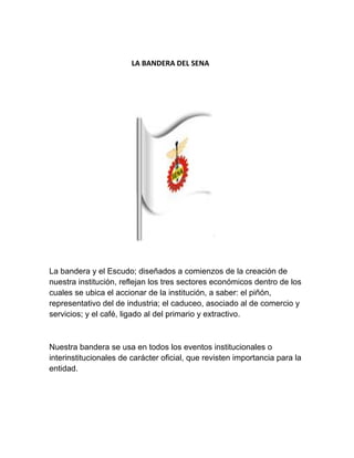  
                                             LA BANDERA DEL SENA 
                                             
 
                                                
 
La bandera y el Escudo; diseñados a comienzos de la creación de
nuestra institución, reflejan los tres sectores económicos dentro de los
cuales se ubica el accionar de la institución, a saber: el piñón,
representativo del de industria; el caduceo, asociado al de comercio y
servicios; y el café, ligado al del primario y extractivo.
Nuestra bandera se usa en todos los eventos institucionales o
interinstitucionales de carácter oficial, que revisten importancia para la
entidad.
 