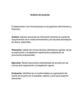 Análisis del proyecto
Fortalecimiento a las microempresas en las gestiones administrativa y
financiera.
Análisis: Generar soluciones de información teniendo en cuenta los
requerimientos de la unidad administrativa y los recursos tecnológicos
de oficina, disponibles.
Planeación: Utilizar las normas técnicas colombianas vigentes, las de
la organización y la legislación vigente para la elaboración de
documentos empresariales.
Ejecucion: Recibir documentos empresariales de acuerdo con las
normas de la organización y la legislación vigente.
Evaluación: identificar las no conformidades en organización del
evento de acuerdo con el propósito, objetivo y pñan,para proponer
soluciones.
 
 