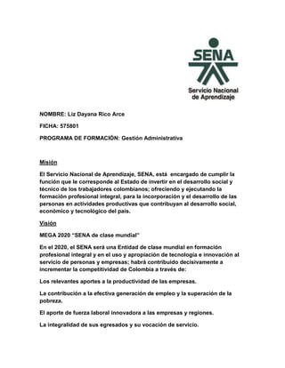 NOMBRE: Liz Dayana Rico Arce
FICHA: 575801
PROGRAMA DE FORMACIÓN: Gestión Administrativa
Misión
El Servicio Nacional de Aprendizaje, SENA, está encargado de cumplir la
función que le corresponde al Estado de invertir en el desarrollo social y
técnico de los trabajadores colombianos; ofreciendo y ejecutando la
formación profesional integral, para la incorporación y el desarrollo de las
personas en actividades productivas que contribuyan al desarrollo social,
económico y tecnológico del país.
Visión
MEGA 2020 “SENA de clase mundial”
En el 2020, el SENA será una Entidad de clase mundial en formación
profesional integral y en el uso y apropiación de tecnología e innovación al
servicio de personas y empresas; habrá contribuido decisivamente a
incrementar la competitividad de Colombia a través de:
Los relevantes aportes a la productividad de las empresas.
La contribución a la efectiva generación de empleo y la superación de la
pobreza.
El aporte de fuerza laboral innovadora a las empresas y regiones.
La integralidad de sus egresados y su vocación de servicio.
 