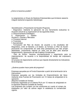 ¿Cómo lo hacemos posible?
Le asignaremos un Grupo de Gestores Empresariales que brindaran asesoría
integral mediante la siguiente metodología:
· Sensibilización y Presentación de Nuestro Programa.
· Diagnostico: mediante la aplicación de una herramienta evaluamos la
situación actual de su organización en las siguientes áreas,
a. Direccionamiento Estratégico
b. Organización y Gestión
Humana c. Clientes y Mercados
d. Procesos Internos
e. Financiera
f. Asociatividad.
· Formulación del Plan de Acción: de acuerdo a los resultados del
Diagnóstico, entre el Gerente y el Gestor, se formula un Plan de Acción
priorizando los componentes de cada área (perspectiva) que mas arrojen
debilidades, proponiendo mejoras en cada una de ellas para alcanzar
fortalecimiento y generación de más Empleos Formalizados.
· Plan de Acción: hacemos acompañamiento y seguimiento para su
implementación, de acuerdo a la disponibilidad de tiempo del empresario,
logrando
Un proceso de mejoramiento continuo que impacte directamente los Indicadores
De la Empresa.
¿Quiénes pueden hacer parte del programa?
Empresas apoyadas por el Fondo Emprender a partir de la terminación de la
Interventora.
Empresas apoyadas por las Unidades de Emprendimiento del Sena
mediante otras Fuentes de Financiación con 12 meses de antigüedad en la
operación
(Reporte Contable de Ventas)
Empresas registradas en el sistema PILA con 12 meses de antigüedad en
la operación (Reporte Contable de Ventas)
Las Empresas que cumplan con las condiciones en cuanto al número de
empleados y/o valor de activos según lo establezca la normatividad
vigente.
 