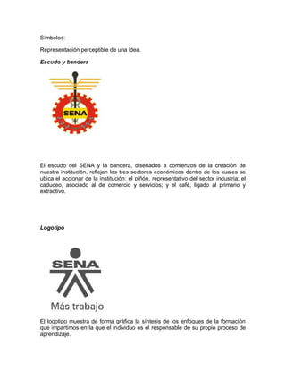 Símbolos:
Representación perceptible de una idea.
Escudo y bandera
El escudo del SENA y la bandera, diseñados a comienzos de la creación de
nuestra institución, reflejan los tres sectores económicos dentro de los cuales se
ubica el accionar de la institución: el piñón, representativo del sector industria; el
caduceo, asociado al de comercio y servicios; y el café, ligado al primario y
extractivo.
Logotipo
El logotipo muestra de forma gráfica la síntesis de los enfoques de la formación
que impartimos en la que el individuo es el responsable de su propio proceso de
aprendizaje.
 