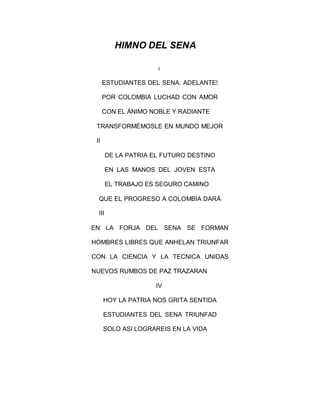 HIMNO DEL SENA
I
ESTUDIANTES DEL SENA. ADELANTE!
POR COLOMBIA LUCHAD CON AMOR
CON EL ÁNIMO NOBLE Y RADIANTE
TRANSFORMÉMOSLE EN MUNDO MEJOR
II
DE LA PATRIA EL FUTURO DESTINO
EN LAS MANOS DEL JOVEN ESTA
EL TRABAJO ES SEGURO CAMINO
QUE EL PROGRESO A COLOMBIA DARÁ
III
EN LA FORJA DEL SENA SE FORMAN
HOMBRES LIBRES QUE ANHELAN TRIUNFAR
CON LA CIENCIA Y LA TECNICA UNIDAS
NUEVOS RUMBOS DE PAZ TRAZARAN
IV
HOY LA PATRIA NOS GRITA SENTIDA
ESTUDIANTES DEL SENA TRIUNFAD
SOLO ASI LOGRAREIS EN LA VIDA
 