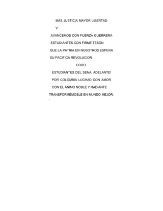 MÁS JUSTICIA MAYOR LIBERTAD
V
AVANCEMOS CON FUERZA GUERRERA
ESTUDIANTES CON FIRME TESON
QUE LA PATRIA EN NOSOTROS ESPERA
SU PACIFICA REVOLUCION
CORO
ESTUDIANTES DEL SENA. ADELANTE!
POR COLOMBIA LUCHAD CON AMOR
CON EL ÁNIMO NOBLE Y RADIANTE
TRANSFORMÉMOSLE EN MUNDO MEJOR.
.
 