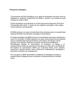 Planeación estratégica.
La formulación del Plan Estratégico es un ejercicio participativo que tiene como fin
establecer el quehacer institucional del SENA y construir una entidad de talla
mundial con visión a 2020.
El Plan Estratégico se fundamenta en el Plan Nacional de Desarrollo 2010-2014
“Prosperidad para todos” a través de tres objetivos principales: más empleo,
menos pobreza y más seguridad.
El SENA aportará a la mayor productividad de las empresas para la competitividad
regional brindando conocimiento, tecnología y fuerza laboral
El modelo estratégico del SENA apunta a la consolidación del sector empresarial y
social. En el primero, el SENA aportará a la mayor productividad de las empresas
para la competitividad regional brindando conocimiento, tecnología y fuerza
Laboral; en el segundo, mediante la inclusión social de los colombianos
Permitiéndole acceder al conocimiento, la formación, el trabajo y el
emprendimiento. Estas dos acciones se articularán por medio de la consolidación
del Sistema de Conocimiento SENA que involucrará temas como: sectores
productivos, mercado laboral, marco nacional de cualificaciones, tecnologías y
educación, formación por competencias.
Por otra parte, el SENA desarrollará y fortalecerá la estrategia de empleo y
emprendimiento trabajando para incrementar el emprendimiento de carácter
social.
 