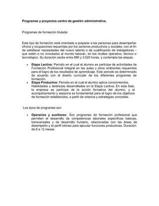 Programas y proyectos centro de gestión administrativa.
Programas de formación titulada:
Este tipo de formación está orientada a preparar a las personas para desempeñar
oficios y ocupaciones requeridas por los sectores productivos y sociales, con el fin
de satisfacer necesidades del nuevo talento o de cualificación de trabajadores -
que estén o no vinculados al mundo laboral-, en los niveles operativo, técnico o
tecnológico. Su duración oscila entre 880 y 3.520 horas, y contempla las etapas:
 Etapa Lectiva: Periodo en el cual el alumno es participe de actividades de
Formación Profesional Integral en las aulas y otros ambientes requeridos
para el logro de los resultados de aprendizaje. Este periodo es determinado
de acuerdo con el diseño curricular de los diferentes programas de
formación.
 Etapa Productiva: Periodo en el cual el alumno aplica conocimientos,
Habilidades y destrezas desarrolladas en la Etapa Lectiva. En esta fase,
la empresa es partícipe de la acción formativa del alumno, y el
acompañamiento y asesoría es fundamental para el logro de los objetivos
de formación establecidos, a partir de criterios y estrategias concretas.
Los tipos de programas son
 Operarios y auxiliares: Son programas de formación profesional que
permiten el desarrollo de competencias laborales específicas básicas,
transversales y de desarrollo humano, relacionadas con las áreas de
desempeño y el perfil idóneo para ejecutar funciones productivas. Duración:
de 6 a 12 meses
 