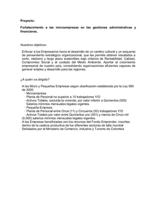 Proyecto:
Fortalecimiento a las microempresas en las gestiones administrativas y
financieras.
Nuestros objetivos:
Enfocar a los Empresarios hacia el desarrollo de un cambio cultural y un esquema
de pensamiento estratégico organizacional, que les permite obtener resultados a
corto, mediano y largo plazo sostenibles bajo criterios de Rentabilidad, Calidad,
Compromiso Social y el cuidado del Medio Ambiente. Aportar al crecimiento
empresarial de nuestro país, consolidando organizaciones eficientes capaces de
generar empleo y desarrollo para las regiones.
¿A quién va dirigido?
A las Micro y Pequeñas Empresas según clasificación establecida por la Ley 590
de 2000.
· Microempresa:
· Planta de Personal no superior a 10 trabajadores Y/O
· Activos Totales, excluida la vivienda, por valor inferior a Quinientos (500)
Salarios mínimos mensuales legales vigentes.
· Pequeña Empresa:
· Planta de Personal entre Once (11) y Cincuenta (50) trabajadores Y/O
· Activos Totales por valor entre Quinientos uno (501) y menos de Cinco mil
(5.000) salarios mínimos mensuales legales vigentes.
A las Empresas beneficiadas con los recursos del Fondo Emprender, inscritas
dentro de la cadena productiva de los diferentes sectores de talla mundial
Señalados por el Ministerio de Comercio, Industria y Turismo de Colombia
 