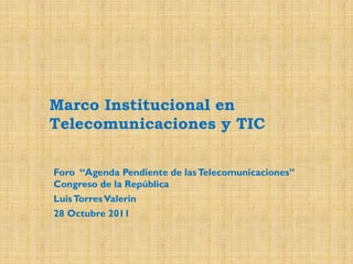 Marco Institucional en
Telecomunicaciones y TIC
Foro “Agenda Pendiente de las Telecomunicaciones”
Congreso de la República
Luis Torres Valerin

28 Octubre 2011

 