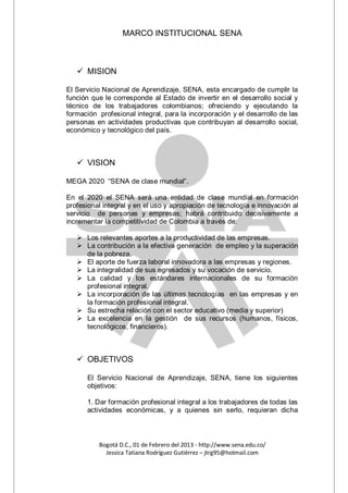 MARCO INSTITUCIONAL SENA



    MISION

El Servicio Nacional de Aprendizaje, SENA, esta encargado de cumplir la
función que le corresponde al Estado de invertir en el desarrollo social y
técnico de los trabajadores colombianos; ofreciendo y ejecutando la
formación profesional integral, para la incorporación y el desarrollo de las
personas en actividades productivas que contribuyan al desarrollo social,
económico y tecnológico del país.



    VISION

MEGA 2020 “SENA de clase mundial”.

En el 2020 el SENA será una entidad de clase mundial en formación
profesional integral y en el uso y apropiación de tecnología e innovación al
servicio de personas y empresas; habrá contribuido decisivamente a
incrementar la competitividad de Colombia a través de:

    Los relevantes aportes a la productividad de las empresas.
    La contribución a la efectiva generación de empleo y la superación
     de la pobreza.
    El aporte de fuerza laboral innovadora a las empresas y regiones.
    La integralidad de sus egresados y su vocación de servicio.
    La calidad y los estándares internacionales de su formación
     profesional integral.
    La incorporación de las últimas tecnologías en las empresas y en
     la formación profesional integral.
    Su estrecha relación con el sector educativo (media y superior)
    La excelencia en la gestión de sus recursos (humanos, físicos,
     tecnológicos, financieros).



    OBJETIVOS

      El Servicio Nacional de Aprendizaje, SENA, tiene los siguientes
      objetivos:

      1. Dar formación profesional integral a los trabajadores de todas las
      actividades económicas, y a quienes sin serlo, requieran dicha



          Bogotá D.C., 01 de Febrero del 2013 - http://www.sena.edu.co/
            Jessica Tatiana Rodríguez Gutiérrez – jtrg95@hotmail.com
 